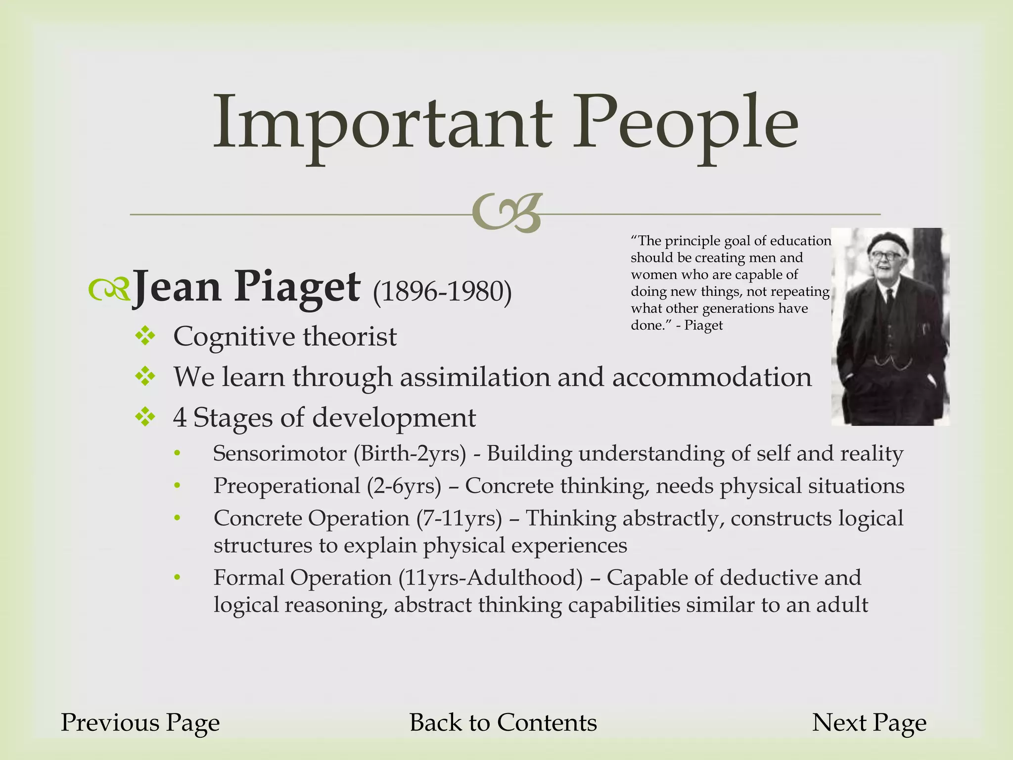 Important People
                                                      “The principle goal of education
                                                       should be creating men and

  Jean Piaget (1896-1980)                             women who are capable of
                                                       doing new things, not repeating
                                                       what other generations have
                                                       done.” - Piaget
      Cognitive theorist
      We learn through assimilation and accommodation
      4 Stages of development
         •   Sensorimotor (Birth-2yrs) - Building understanding of self and reality
         •   Preoperational (2-6yrs) – Concrete thinking, needs physical situations
         •   Concrete Operation (7-11yrs) – Thinking abstractly, constructs logical
             structures to explain physical experiences
         •   Formal Operation (11yrs-Adulthood) – Capable of deductive and
             logical reasoning, abstract thinking capabilities similar to an adult




Previous Page                   Back to Contents                                   Next Page
 