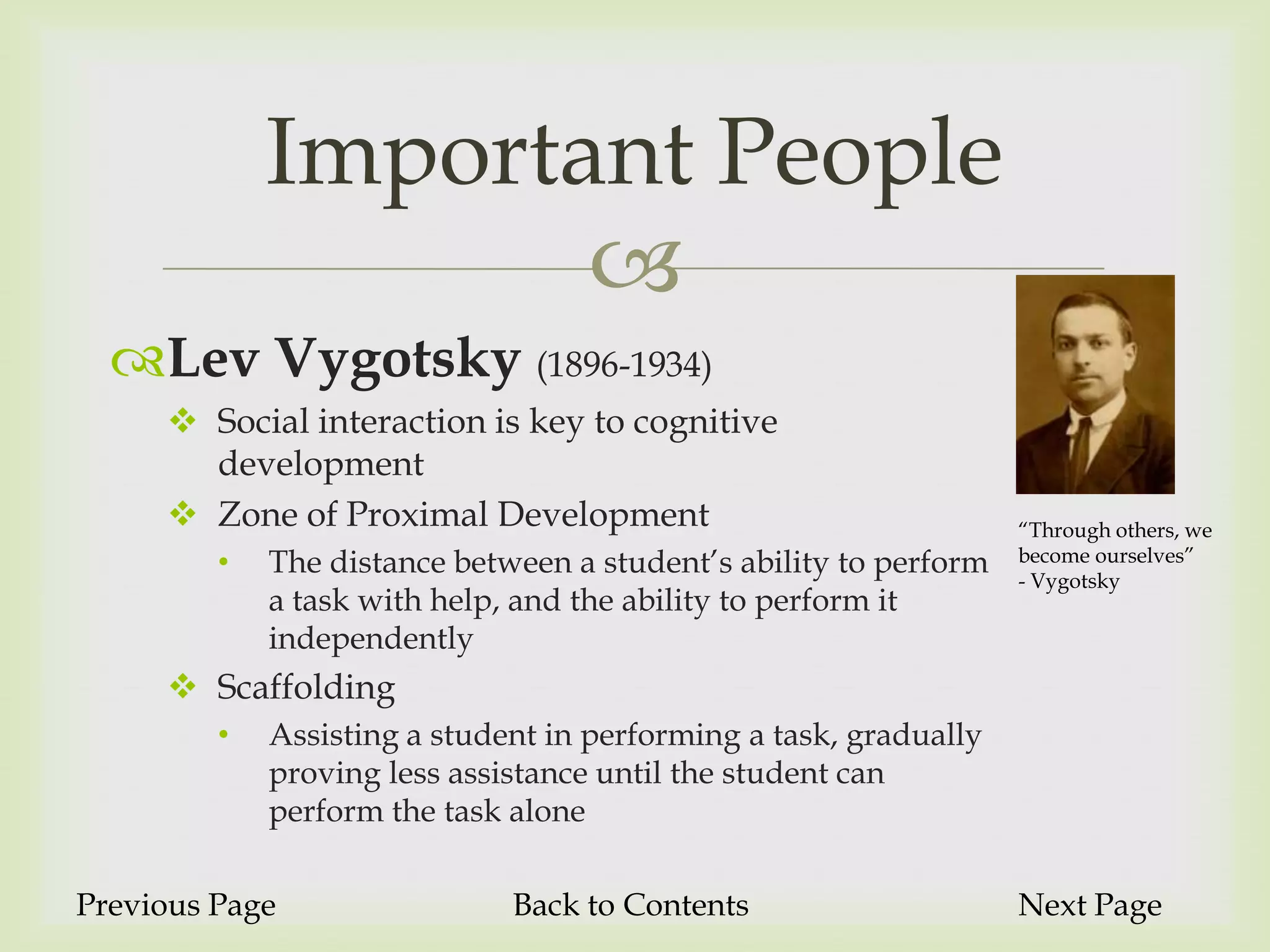 Important People
                    
  Lev Vygotsky (1896-1934)
      Social interaction is key to cognitive
       development
      Zone of Proximal Development                                “Through others, we
         •   The distance between a student’s ability to perform   become ourselves”
                                                                   - Vygotsky
             a task with help, and the ability to perform it
             independently
      Scaffolding
         •   Assisting a student in performing a task, gradually
             proving less assistance until the student can
             perform the task alone

Previous Page                 Back to Contents                     Next Page
 