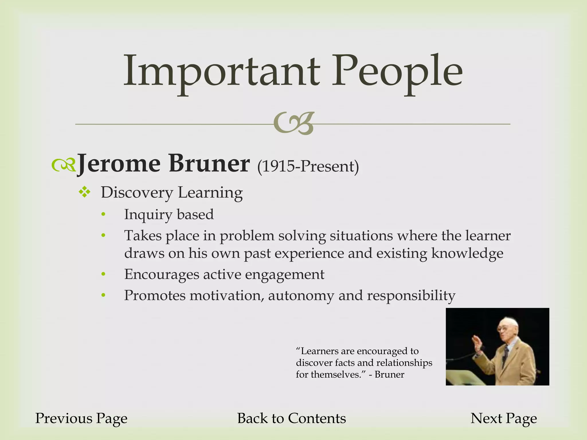 Important People
                    
  Jerome Bruner (1915-Present)
      Discovery Learning
         •   Inquiry based
         •   Takes place in problem solving situations where the learner
             draws on his own past experience and existing knowledge
         •   Encourages active engagement
         •   Promotes motivation, autonomy and responsibility


                                       “Learners are encouraged to
                                       discover facts and relationships
                                       for themselves.” - Bruner



Previous Page                 Back to Contents                            Next Page
 