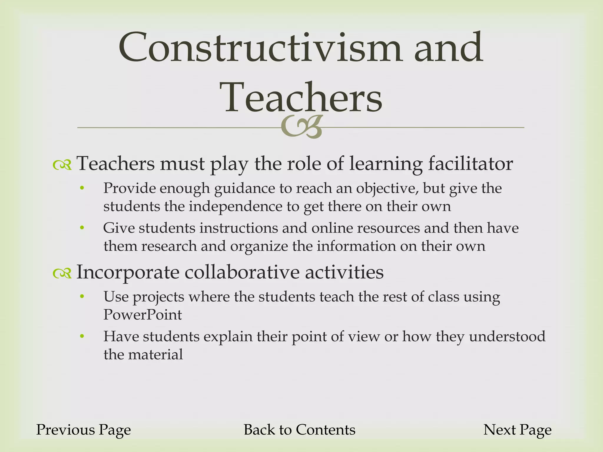 Constructivism and
               Teachers
                                  
   Teachers must play the role of learning facilitator
     •   Provide enough guidance to reach an objective, but give the
         students the independence to get there on their own
     •   Give students instructions and online resources and then have
         them research and organize the information on their own
   Incorporate collaborative activities
     •   Use projects where the students teach the rest of class using
         PowerPoint
     •   Have students explain their point of view or how they understood
         the material



Previous Page                Back to Contents                   Next Page
 