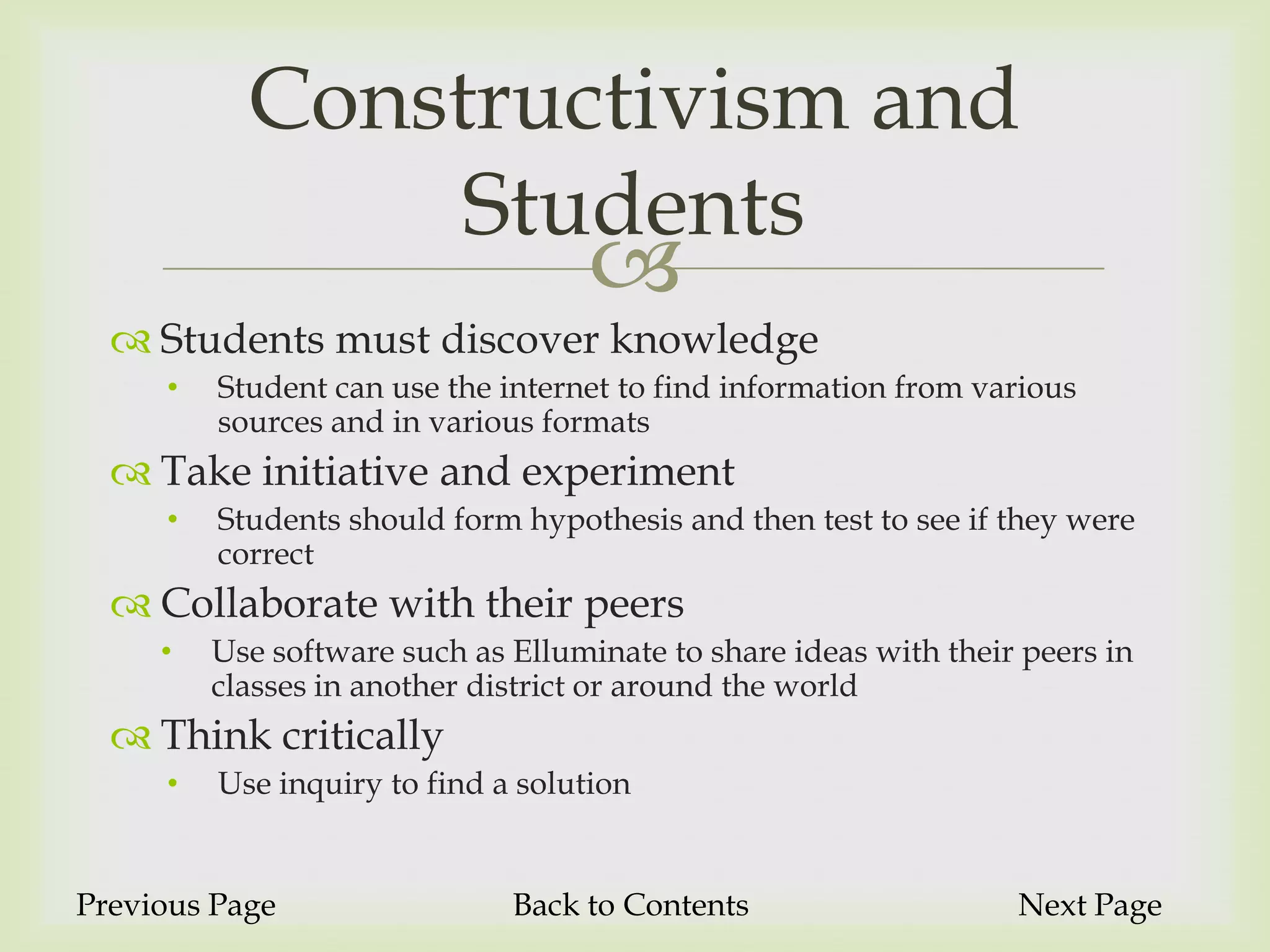 Constructivism and
                Students
                                    
   Students must discover knowledge
     •   Student can use the internet to find information from various
         sources and in various formats
   Take initiative and experiment
     •   Students should form hypothesis and then test to see if they were
         correct
   Collaborate with their peers
     •   Use software such as Elluminate to share ideas with their peers in
         classes in another district or around the world
   Think critically
     •   Use inquiry to find a solution


Previous Page                 Back to Contents                    Next Page
 