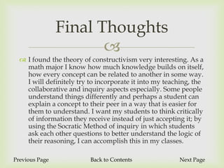 Final Thoughts
                       
   I found the theory of constructivism very interesting. As a
    math major I know how much knowledge builds on itself,
    how every concept can be related to another in some way.
    I will definitely try to incorporate it into my teaching, the
    collaborative and inquiry aspects especially. Some people
    understand things differently and perhaps a student can
    explain a concept to their peer in a way that is easier for
    them to understand. I want my students to think critically
    of information they receive instead of just accepting it; by
    using the Socratic Method of inquiry in which students
    ask each other questions to better understand the logic of
    their reasoning, I can accomplish this in my classes.

Previous Page             Back to Contents              Next Page
 