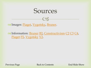 Sources
                      
   Images: Piaget, Vygotsky, Bruner.

   Information: Bruner B2, Constructivism C2 C3 C4,
    Piaget P2, Vygotsky V2.




Previous Page         Back to Contents      End Slide Show
 