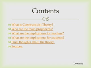 Contents
                   
 What is Constructivist Theory?
 Who are the main proponents?
 What are the implications for teachers?
 What are the implications for students?
 Final thoughts about the theory.
 Sources.




                                            Continue
 