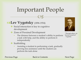 Important People
                    
  Lev Vygotsky (1896-1934)
      Social interaction is key to cognitive
       development
      Zone of Proximal Development                                “Through others, we
         •   The distance between a student’s ability to perform   become ourselves”
                                                                   - Vygotsky
             a task with help, and the ability to perform it
             independently
      Scaffolding
         •   Assisting a student in performing a task, gradually
             proving less assistance until the student can
             perform the task alone

Previous Page                 Back to Contents                     Next Page
 