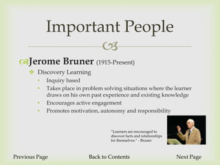 Important People
                    
  Jerome Bruner (1915-Present)
      Discovery Learning
         •   Inquiry based
         •   Takes place in problem solving situations where the learner
             draws on his own past experience and existing knowledge
         •   Encourages active engagement
         •   Promotes motivation, autonomy and responsibility


                                       “Learners are encouraged to
                                       discover facts and relationships
                                       for themselves.” - Bruner



Previous Page                 Back to Contents                            Next Page
 