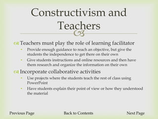 Constructivism and
               Teachers
                                  
   Teachers must play the role of learning facilitator
     •   Provide enough guidance to reach an objective, but give the
         students the independence to get there on their own
     •   Give students instructions and online resources and then have
         them research and organize the information on their own
   Incorporate collaborative activities
     •   Use projects where the students teach the rest of class using
         PowerPoint
     •   Have students explain their point of view or how they understood
         the material



Previous Page                Back to Contents                   Next Page
 