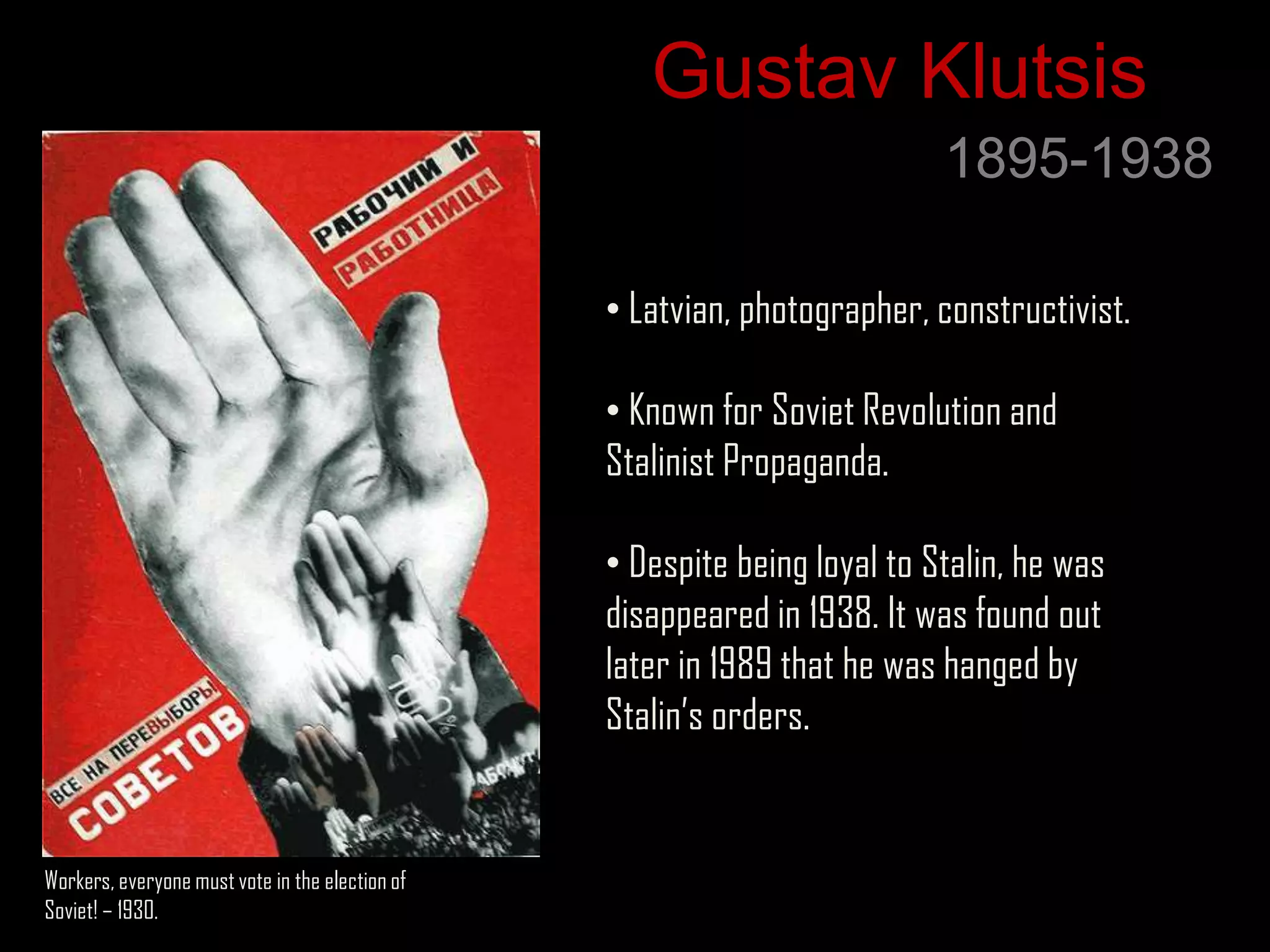 Gustav Klutsis
                                                                           1895-1938

                                                 • Latvian, photographer, constructivist.

                                                 • Known for Soviet Revolution and
                                                 Stalinist Propaganda.

                                                 • Despite being loyal to Stalin, he was
                                                 disappeared in 1938. It was found out
                                                 later in 1989 that he was hanged by
                                                 Stalin‟s orders.


Workers, everyone must vote in the election of
Soviet! – 1930.
 