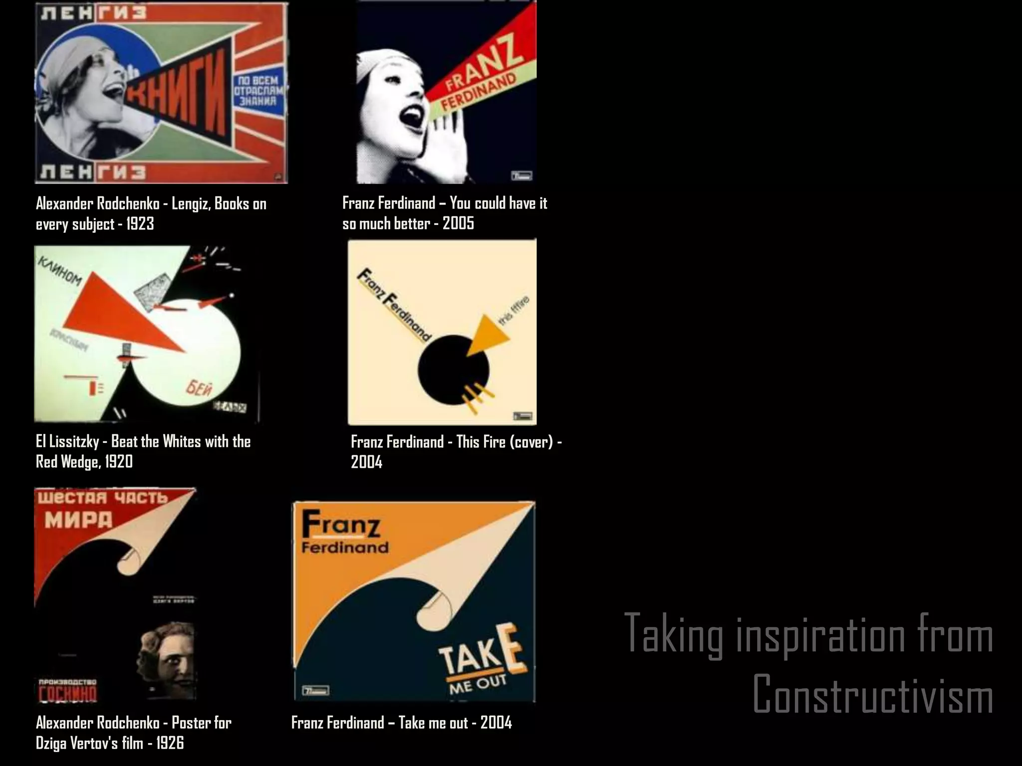 Alexander Rodchenko - Lengiz, Books on            Franz Ferdinand – You could have it
every subject - 1923                              so much better - 2005




El Lissitzky - Beat the Whites with the            Franz Ferdinand - This Fire (cover) -
Red Wedge, 1920                                    2004




                                                                                           Taking inspiration from
Alexander Rodchenko - Poster for          Franz Ferdinand – Take me out - 2004
                                                                                                   Constructivism
Dziga Vertov's film - 1926
 