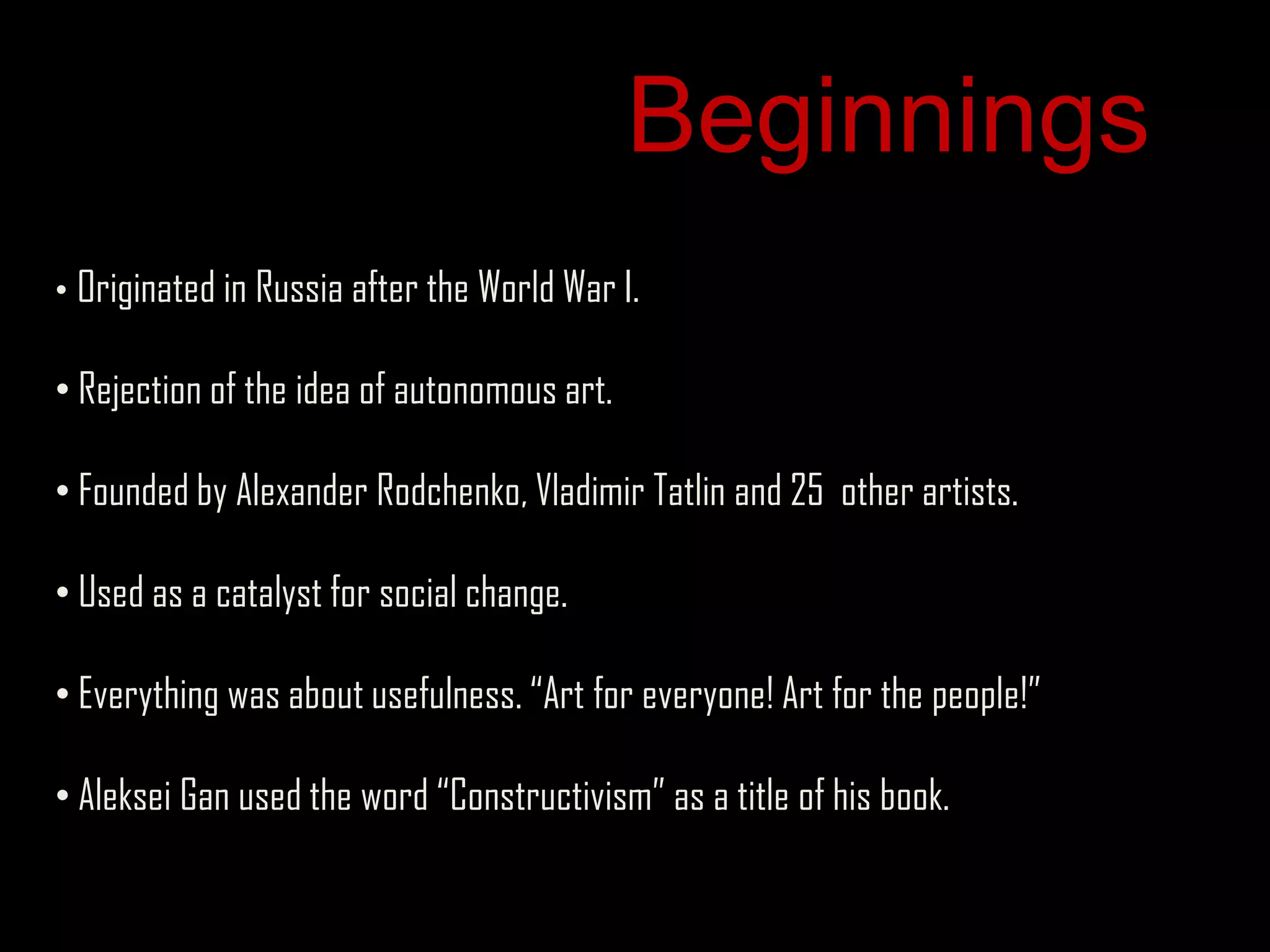 Beginnings
• Originated in Russia after the World War I.

• Rejection of the idea of autonomous art.

• Founded by Alexander Rodchenko, Vladimir Tatlin and 25 other artists.

• Used as a catalyst for social change.

• Everything was about usefulness. “Art for everyone! Art for the people!”

• Aleksei Gan used the word “Constructivism” as a title of his book.
 