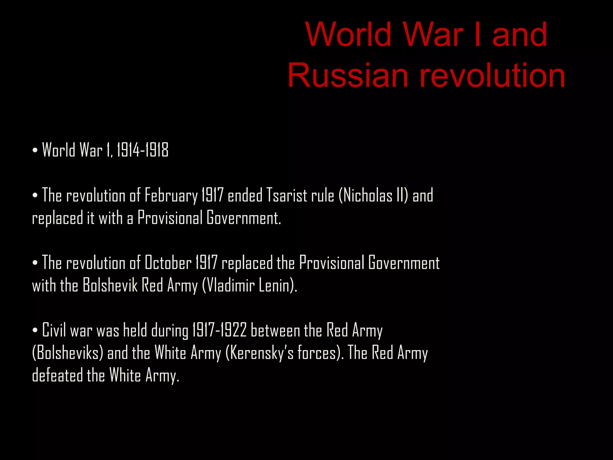 World War I and
                                            Russian revolution

• World War 1, 1914-1918

• The revolution of February 1917 ended Tsarist rule (Nicholas II) and
replaced it with a Provisional Government.

• The revolution of October 1917 replaced the Provisional Government
with the Bolshevik Red Army (Vladimir Lenin).

• Civil war was held during 1917-1922 between the Red Army
(Bolsheviks) and the White Army (Kerensky‟s forces). The Red Army
defeated the White Army.
 