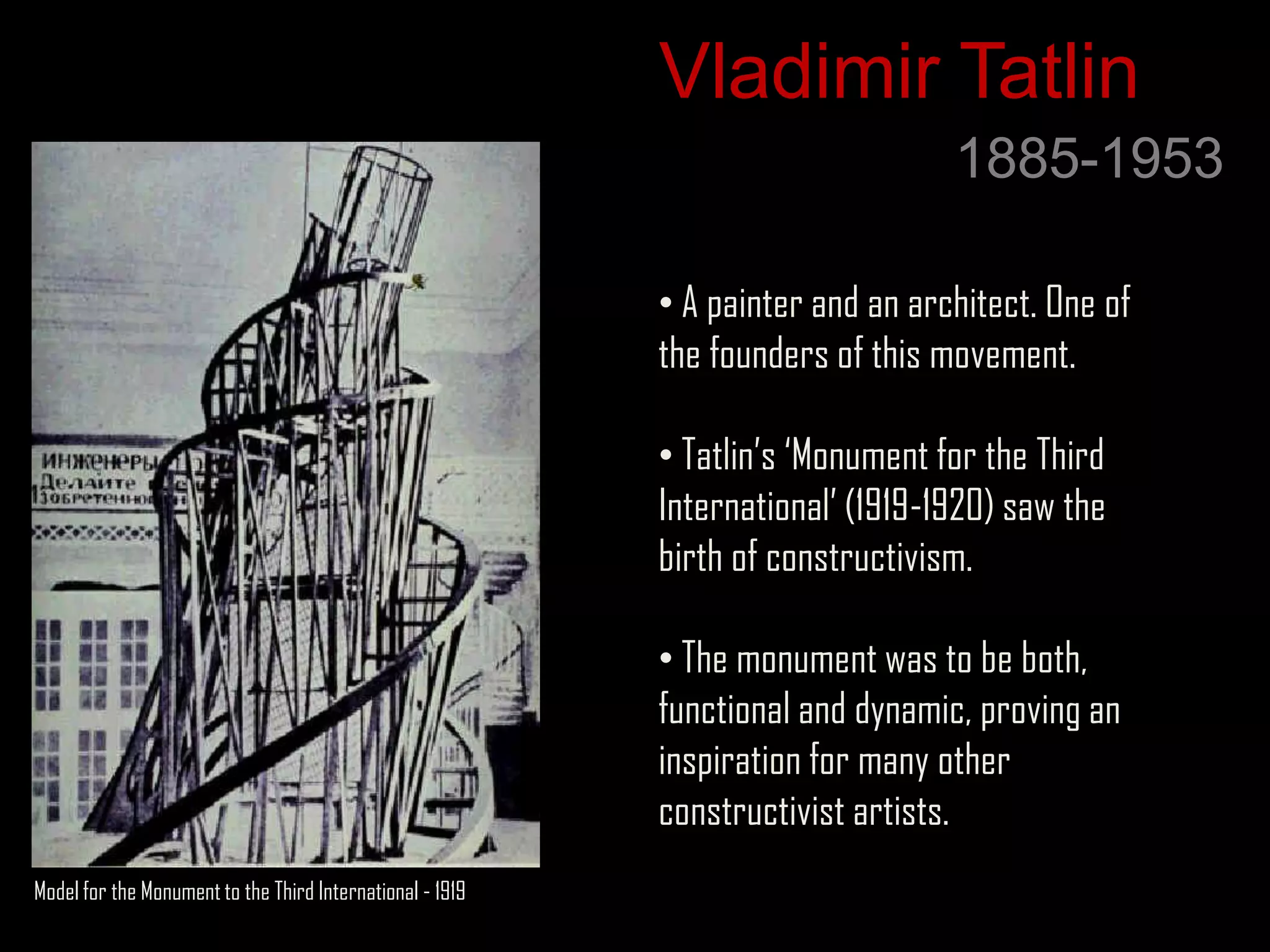 Vladimir Tatlin
                                                                                 1885-1953

                                                           • A painter and an architect. One of
                                                           the founders of this movement.

                                                           • Tatlin‟s „Monument for the Third
                                                           International‟ (1919-1920) saw the
                                                           birth of constructivism.

                                                           • The monument was to be both,
                                                           functional and dynamic, proving an
                                                           inspiration for many other
                                                           constructivist artists.
Model for the Monument to the Third International - 1919
 