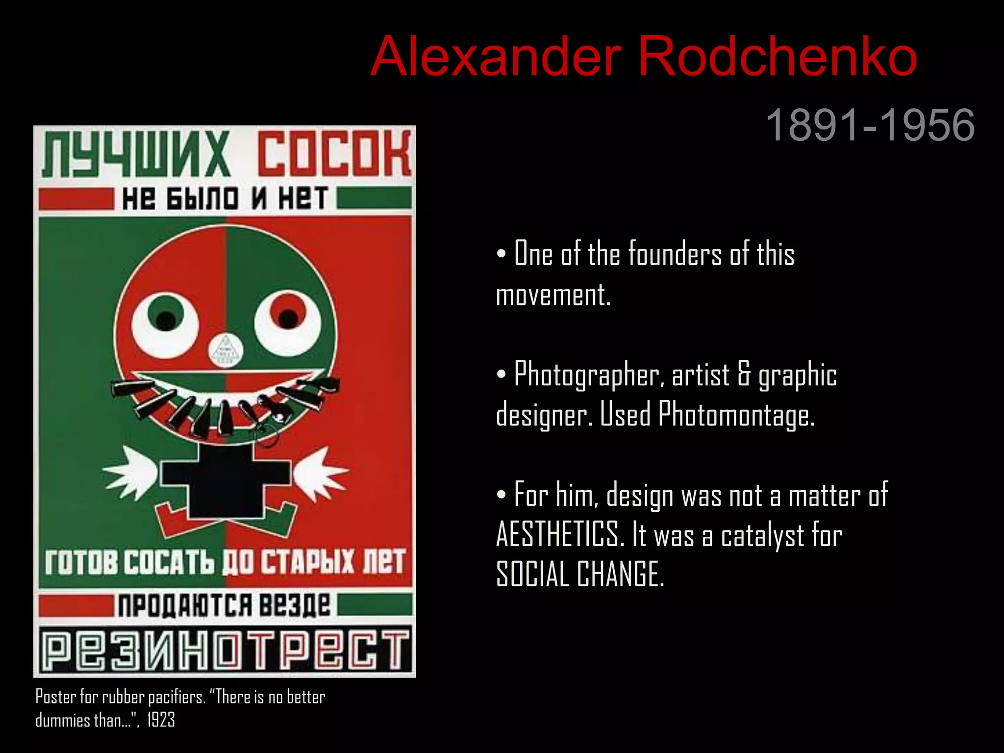 Alexander Rodchenko
                                                                                1891-1956

                                                       • One of the founders of this
                                                       movement.

                                                       • Photographer, artist & graphic
                                                       designer. Used Photomontage.

                                                       • For him, design was not a matter of
                                                       AESTHETICS. It was a catalyst for
                                                       SOCIAL CHANGE.


Poster for rubber pacifiers. “There is no better
dummies than…", 1923
 