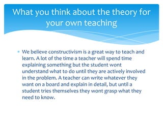 What you think about the theory for
       your own teaching


  We believe constructivism is a great way to teach and
  learn. A lot of the time a teacher will spend time
  explaining something but the student wont
  understand what to do until they are actively involved
  in the problem. A teacher can write whatever they
  want on a board and explain in detail, but until a
  student tries themselves they wont grasp what they
  need to know.
 