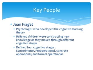 Key People

Jean Piaget
 Psychologist who developed the cognitive learning
 theory
 Believed children were constructing new
 knowledge as they moved through different
 cognitive stages
 Defined four cognitive stages :
 Sensorimotor, Preoperational, concrete
 operational, and formal operational.
 