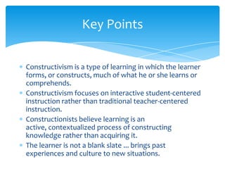 Key Points

Constructivism is a type of learning in which the learner
forms, or constructs, much of what he or she learns or
comprehends.
Constructivism focuses on interactive student-centered
instruction rather than traditional teacher-centered
instruction.
Constructionists believe learning is an
active, contextualized process of constructing
knowledge rather than acquiring it.
The learner is not a blank slate ... brings past
experiences and culture to new situations.
 