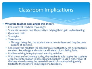 Classroom Implications

What the teacher does under this theory.
  Constructivist teachers encourage:
  Students to assess how the activity is helping them gain understanding.
  Questions their:
  Strategies
  Themselves
     Through doing this, the student learns how to learn and they become
     experts at doing so.
  Constructivism modifies the teacher's role so that they can help students
  construct knowledge and understand instead of just listing facts.
  Problem solving & Inquiry-based learning activities
  With the use of technology today, the teacher is able to give the students
  even more information to process and help them to use a higher level of
  thinking when learning the material instead of students being solely
  limited to the teacher's knowledge or a textbook.
 