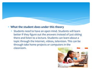 What the student does under this theory
  Students need to have an open mind. Students will learn
  better if they figure out the answers instead of just sitting
  there and listen to a lecture. Students can learn about a
  topic through the internet, videos, television. This can be
  through take home projects or computers in the
  classroom.
 