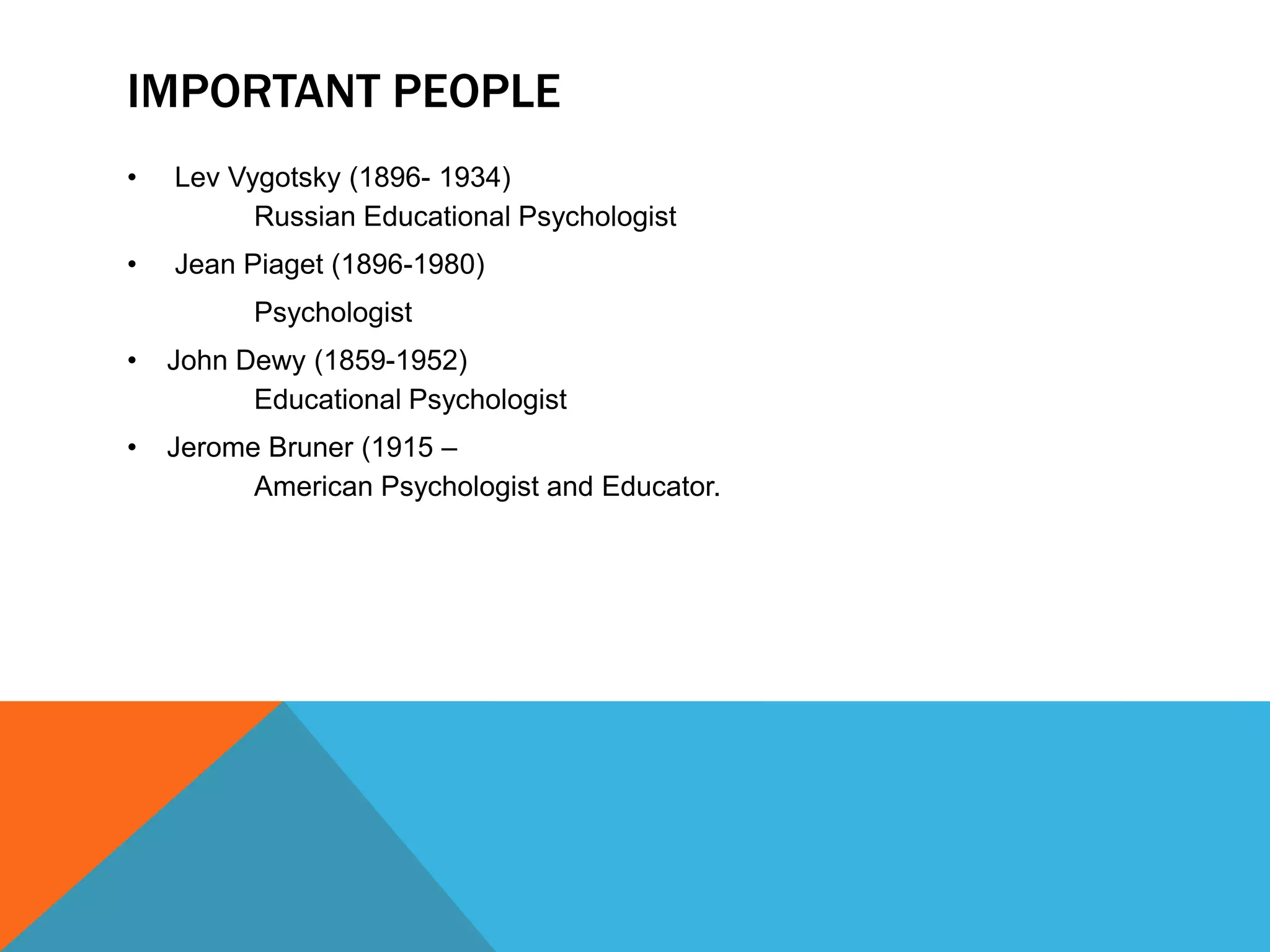 IMPORTANT PEOPLE
•   Lev Vygotsky (1896- 1934)
          Russian Educational Psychologist
•   Jean Piaget (1896-1980)
          Psychologist
•   John Dewy (1859-1952)
          Educational Psychologist
•   Jerome Bruner (1915 –
          American Psychologist and Educator.
 