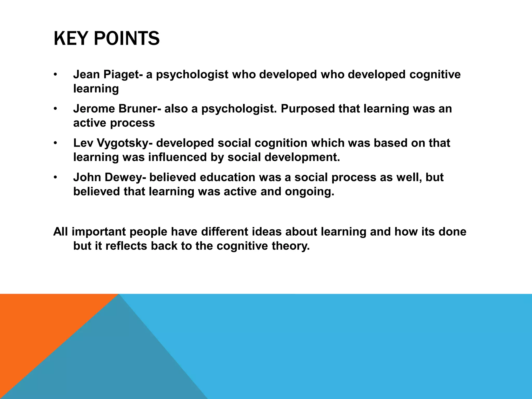 KEY POINTS
•   Jean Piaget- a psychologist who developed who developed cognitive
    learning
•   Jerome Bruner- also a psychologist. Purposed that learning was an
    active process
•   Lev Vygotsky- developed social cognition which was based on that
    learning was influenced by social development.
•   John Dewey- believed education was a social process as well, but
    believed that learning was active and ongoing.


All important people have different ideas about learning and how its done
    but it reflects back to the cognitive theory.
 