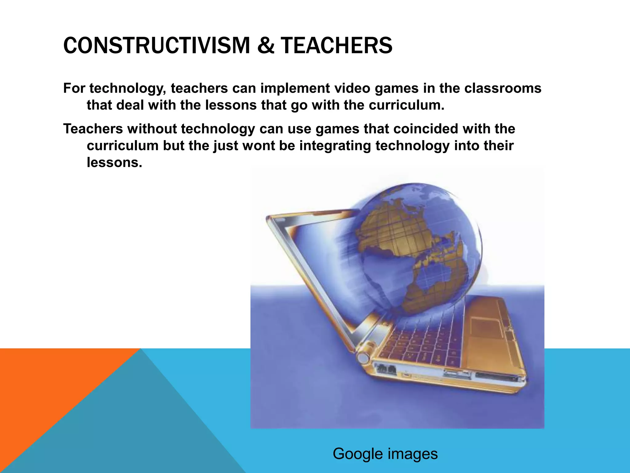 CONSTRUCTIVISM & TEACHERS
For technology, teachers can implement video games in the classrooms
   that deal with the lessons that go with the curriculum.
Teachers without technology can use games that coincided with the
   curriculum but the just wont be integrating technology into their
   lessons.




                                        Google images
 