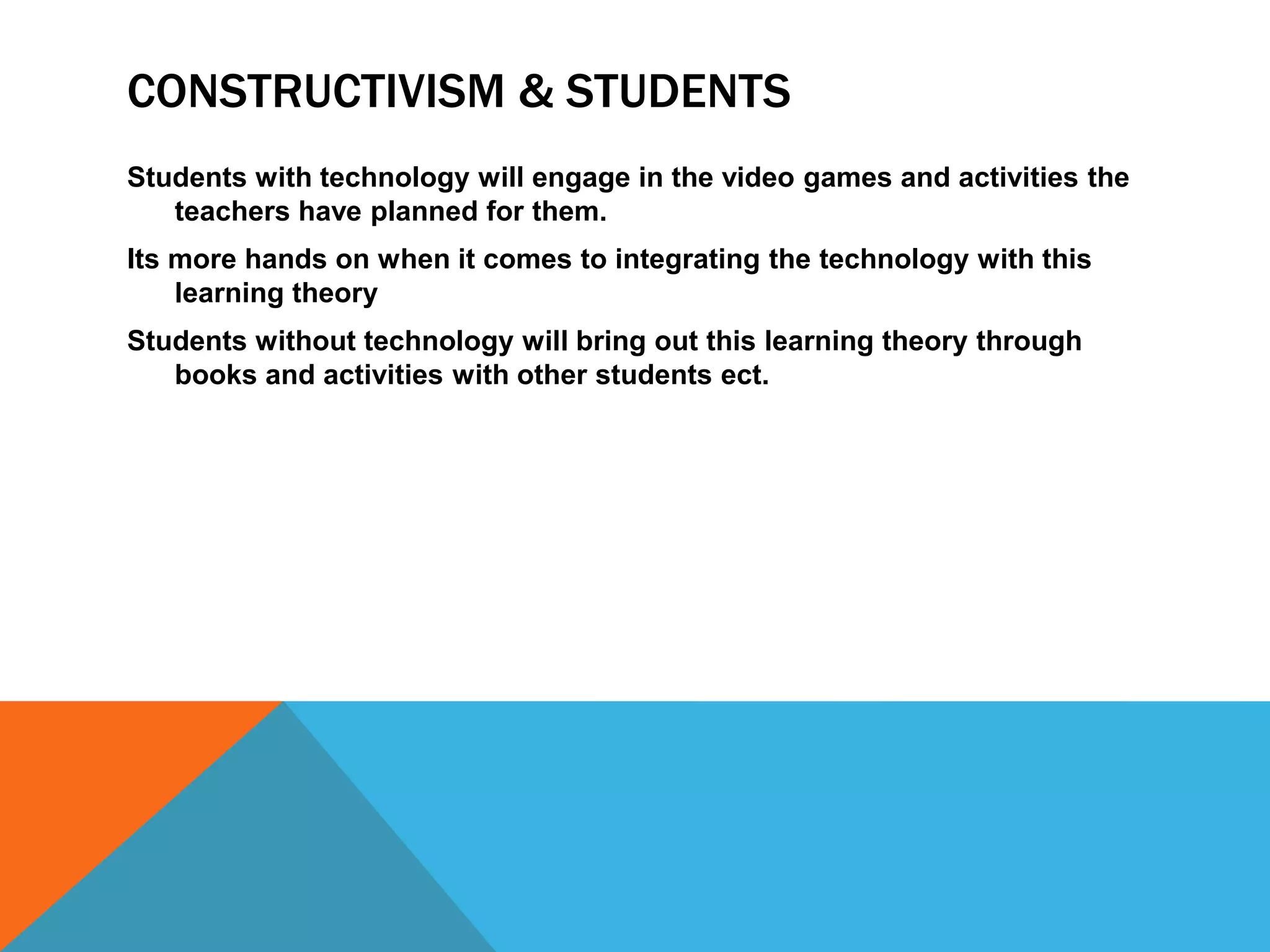 CONSTRUCTIVISM & STUDENTS
Students with technology will engage in the video games and activities the
   teachers have planned for them.
Its more hands on when it comes to integrating the technology with this
    learning theory
Students without technology will bring out this learning theory through
   books and activities with other students ect.
 