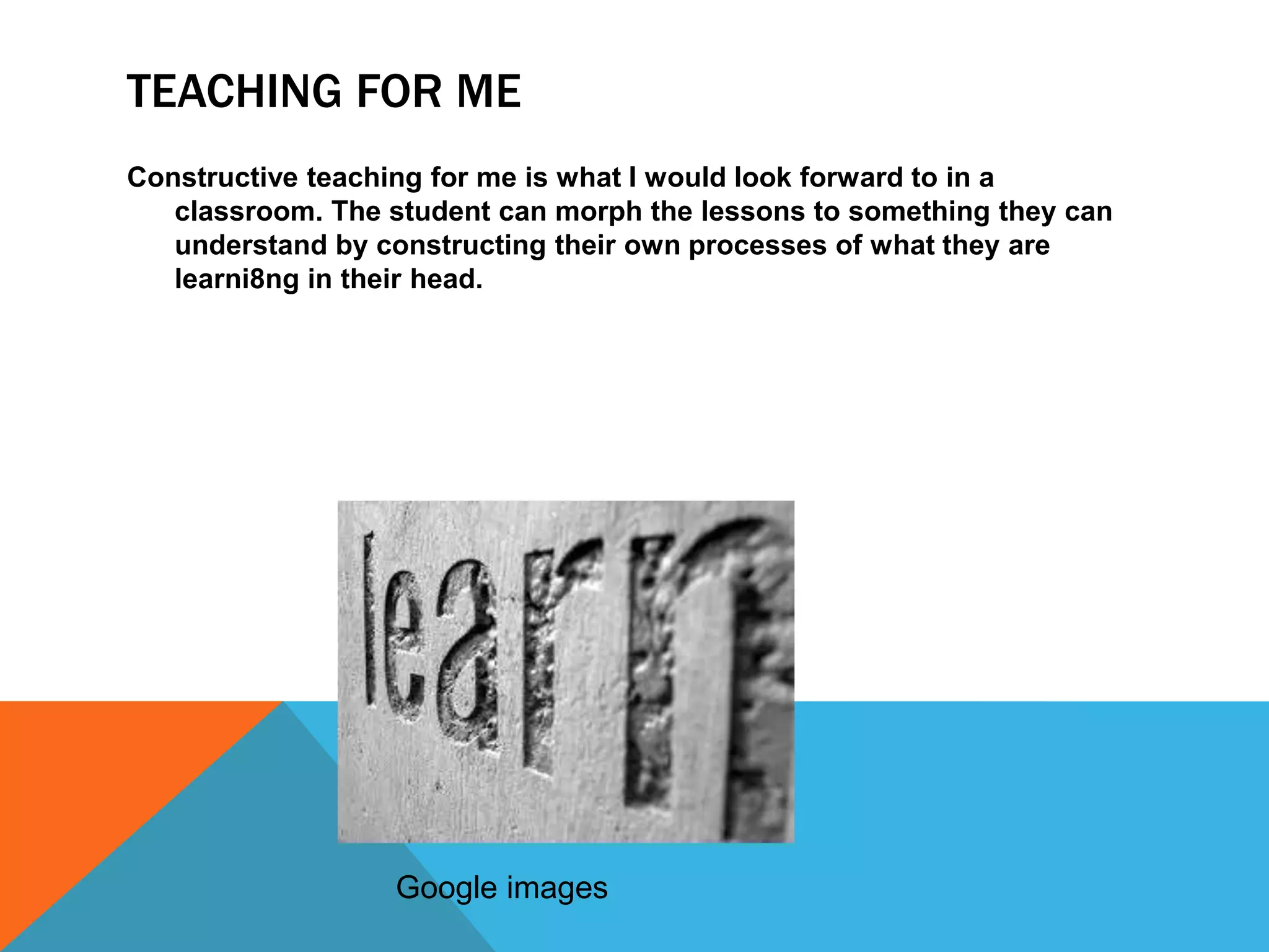 TEACHING FOR ME
Constructive teaching for me is what I would look forward to in a
   classroom. The student can morph the lessons to something they can
   understand by constructing their own processes of what they are
   learni8ng in their head.




                  Google images
 