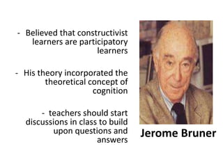 Jerome Bruner
- Believed that constructivist
learners are participatory
learners
- His theory incorporated the
theoretical concept of
cognition
- teachers should start
discussions in class to build
upon questions and
answers
 