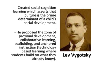 Lev Vygotsky
- Created social cognition
learning which asserts that
culture is the prime
determinant of a child’s
social development.
- He proposed the zone of
proximal development,
collaborative learning,
scaffolding, and anchored
instruction (technology
based learning where
students build on what they
already know).
 