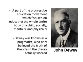 John Dewey
- A part of the progressive
education movement
which focused on
educating the whole entire
body of a child, socially,
mentally, and physically
- Dewey was known as a
pragmatist, who only
believed the truth of
theories if the theory
actually worked
 