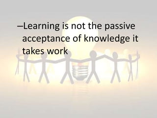 –Learning is not the passive
acceptance of knowledge it
takes work
 