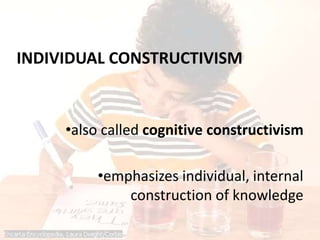 INDIVIDUAL CONSTRUCTIVISM
•also called cognitive constructivism
•emphasizes individual, internal
construction of knowledge
 