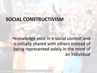 SOCIAL CONSTRUCTIVISM
•knowledge exist in a social context and
is initially shared with others instead of
being represented solely in the mind of
an individual
 