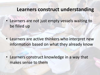 Learners construct understanding
• Learners are not just empty vessels waiting to
be filled up
• Learners are active thinkers who interpret new
information based on what they already know
• Learners construct knowledge in a way that
makes sense to them
 