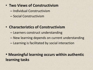 • Two Views of Constructivism
– Individual Constructivism
– Social Constructivism
• Characteristics of Constructivism
– Learners construct understanding
– New learning depends on current understanding
– Learning is facilitated by social interaction
• Meaningful learning occurs within authentic
learning tasks
 