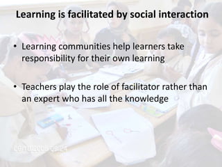Learning is facilitated by social interaction
• Learning communities help learners take
responsibility for their own learning
• Teachers play the role of facilitator rather than
an expert who has all the knowledge
 