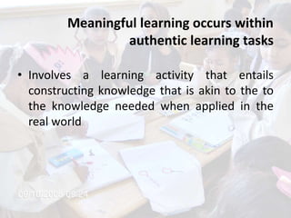 Meaningful learning occurs within
authentic learning tasks
• Involves a learning activity that entails
constructing knowledge that is akin to the to
the knowledge needed when applied in the
real world
 