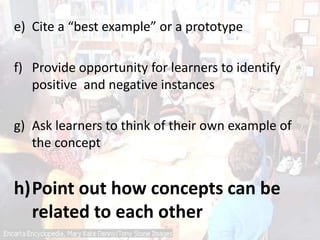 e) Cite a “best example” or a prototype
f) Provide opportunity for learners to identify
positive and negative instances
g) Ask learners to think of their own example of
the concept
h)Point out how concepts can be
related to each other
 