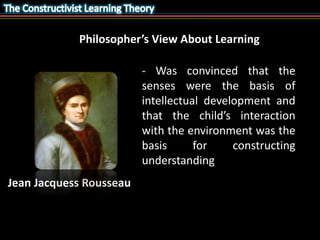 Philosopher’s View About Learning 
- Was convinced that the 
senses were the basis of 
intellectual development and 
that the child’s interaction 
with the environment was the 
basis for constructing 
understanding 
Jean Jacquess Rousseau 
 