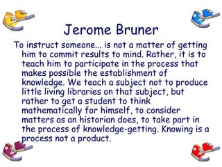 Jerome Bruner
To instruct someone... is not a matter of getting
him to commit results to mind. Rather, it is to
teach him to participate in the process that
makes possible the establishment of
knowledge. We teach a subject not to produce
little living libraries on that subject, but
rather to get a student to think
mathematically for himself, to consider
matters as an historian does, to take part in
the process of knowledge-getting. Knowing is a
process not a product.
 