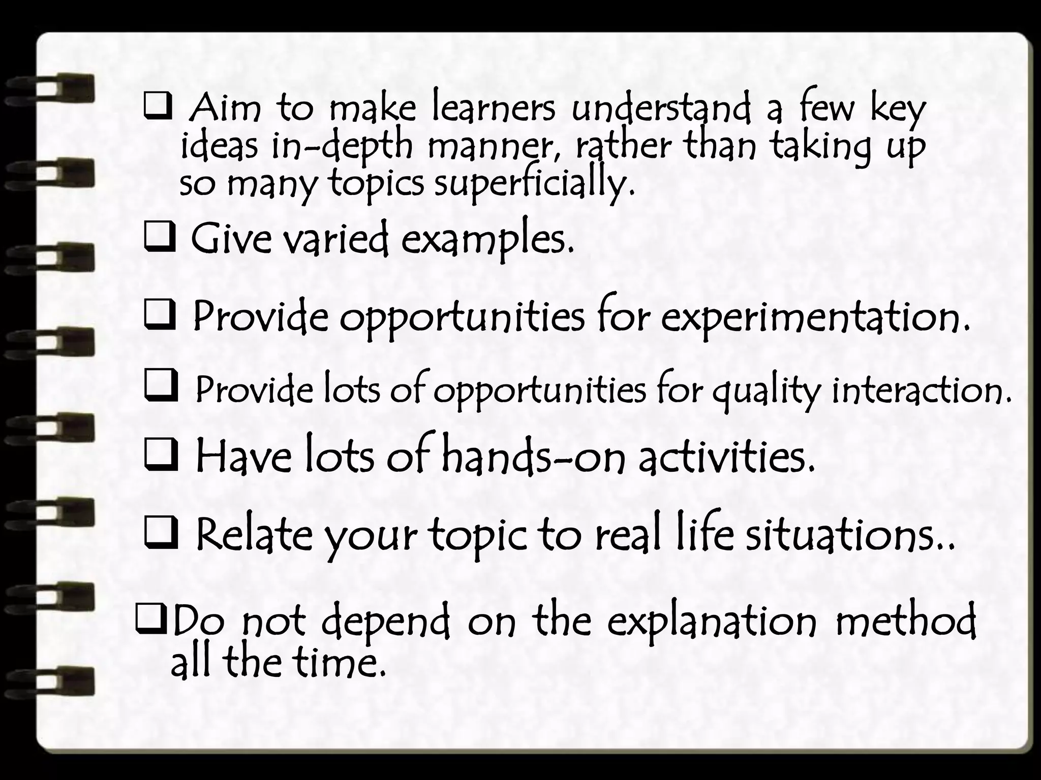  Aim to make learners understand a few key
ideas in-depth manner, rather than taking up
so many topics superficially.
 Give varied examples.
 Provide opportunities for experimentation.
 Provide lots of opportunities for quality interaction.
 Have lots of hands-on activities.
 Relate your topic to real life situations..
Do not depend on the explanation method
all the time.
 
