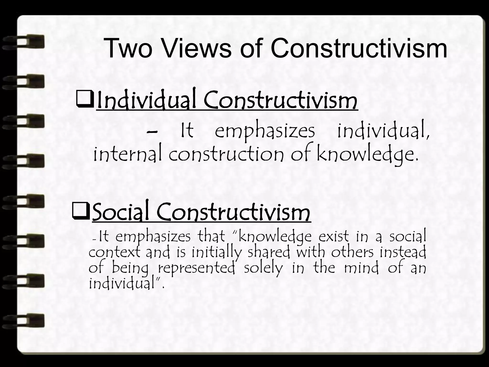 Two Views of Constructivism
Individual Constructivism
– It emphasizes individual,
internal construction of knowledge.
Social Constructivism
– It emphasizes that “knowledge exist in a social
context and is initially shared with others instead
of being represented solely in the mind of an
individual”.
 