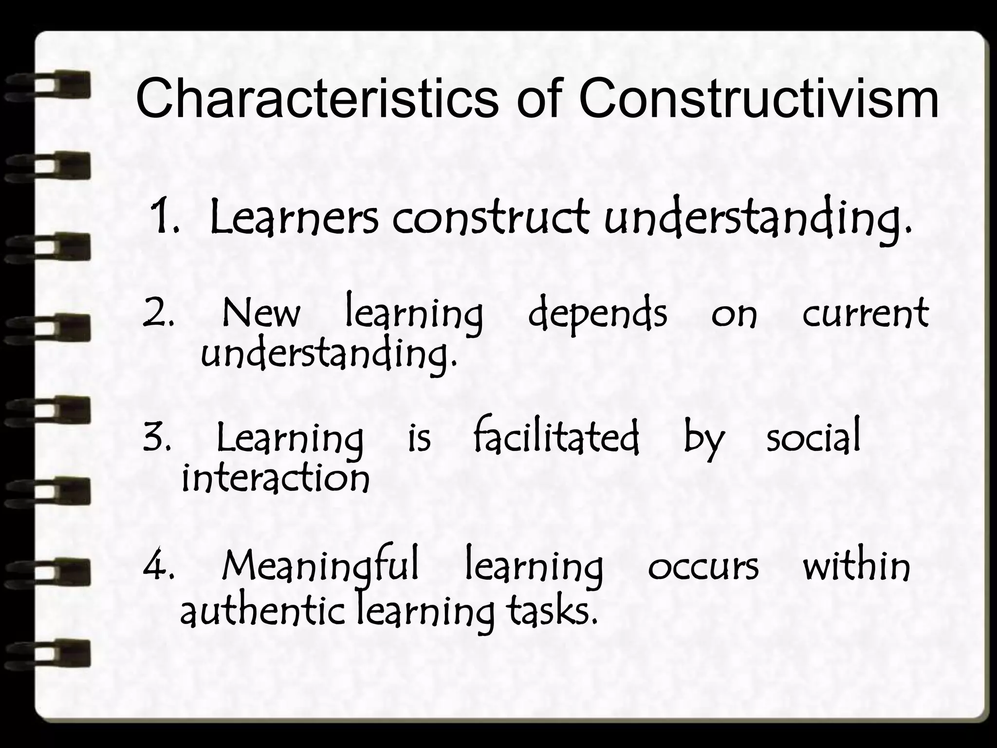 Characteristics of Constructivism
1. Learners construct understanding.
2. New learning depends on current
understanding.
3. Learning is facilitated by social
interaction
4. Meaningful learning occurs within
authentic learning tasks.
 
