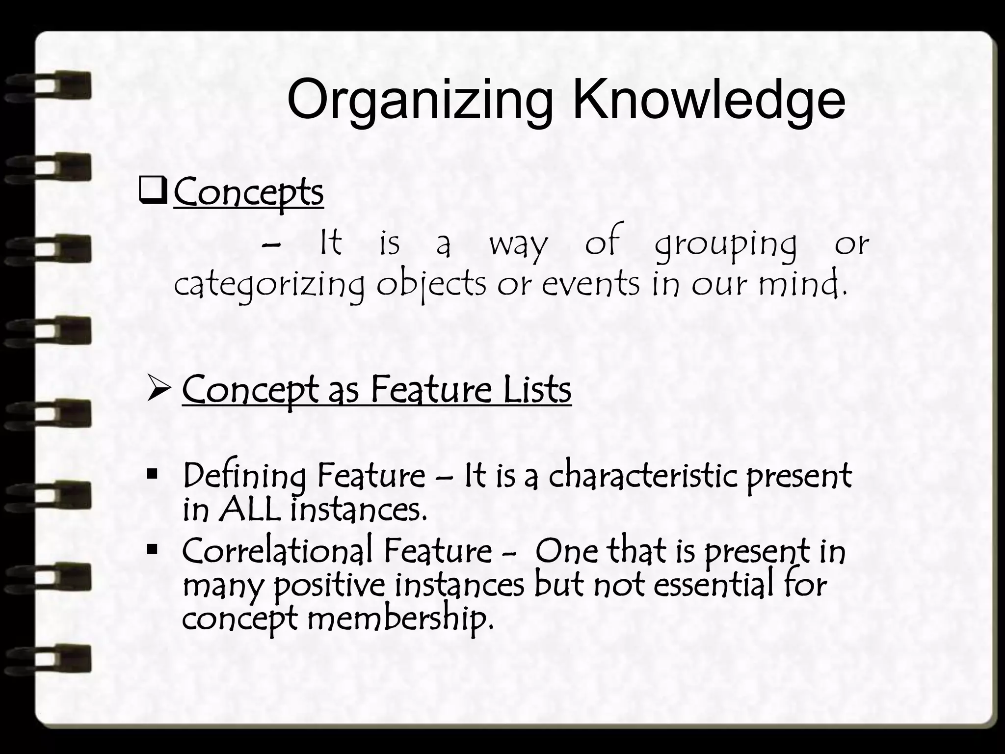 Organizing Knowledge
Concepts
– It is a way of grouping or
categorizing objects or events in our mind.
 Concept as Feature Lists
 Defining Feature – It is a characteristic present
in ALL instances.
 Correlational Feature - One that is present in
many positive instances but not essential for
concept membership.
 