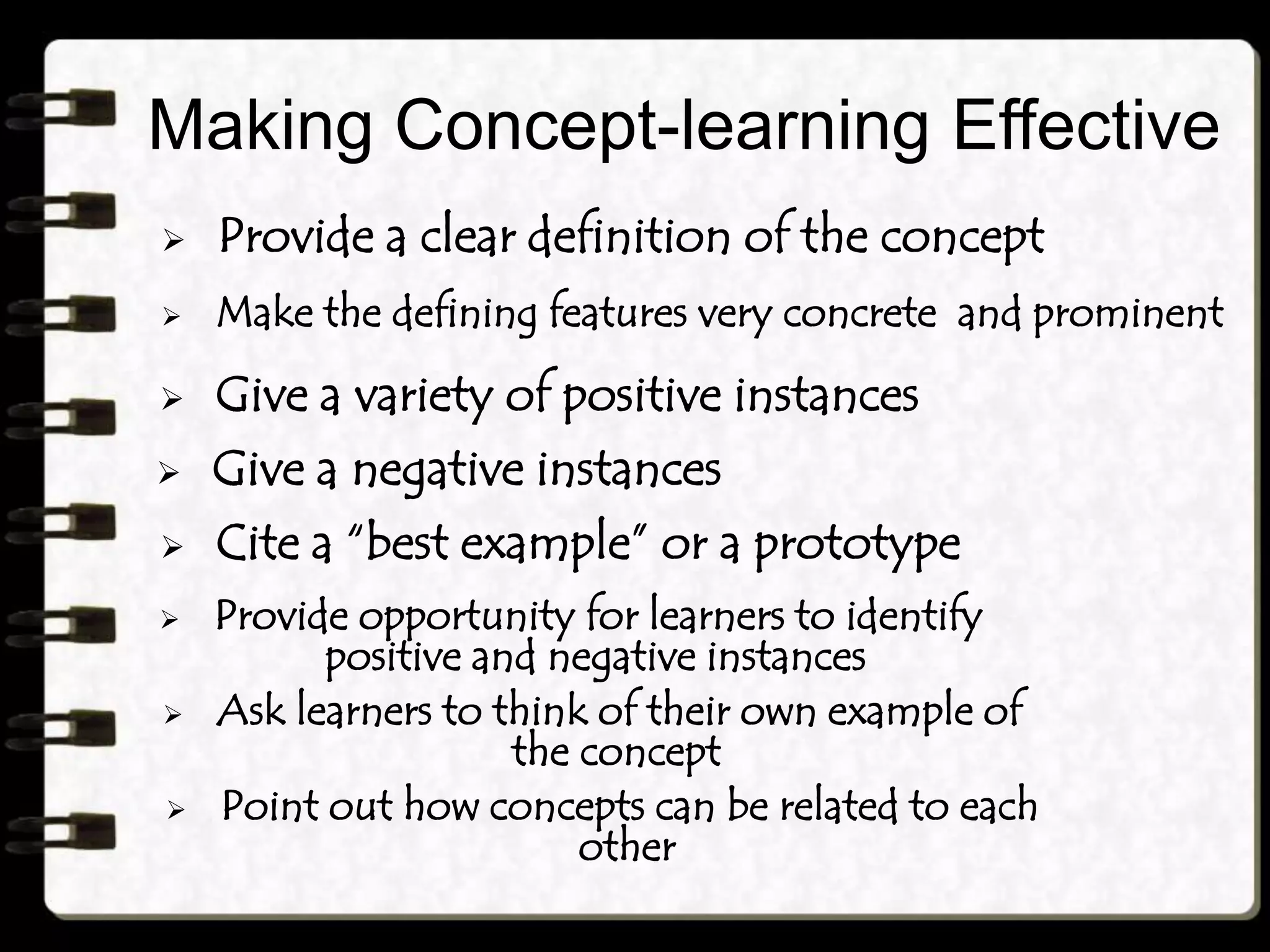 Making Concept-learning Effective
 Provide a clear definition of the concept
 Make the defining features very concrete and prominent
 Give a variety of positive instances
 Give a negative instances
 Cite a “best example” or a prototype
 Provide opportunity for learners to identify
positive and negative instances
 Ask learners to think of their own example of
the concept
 Point out how concepts can be related to each
other
 