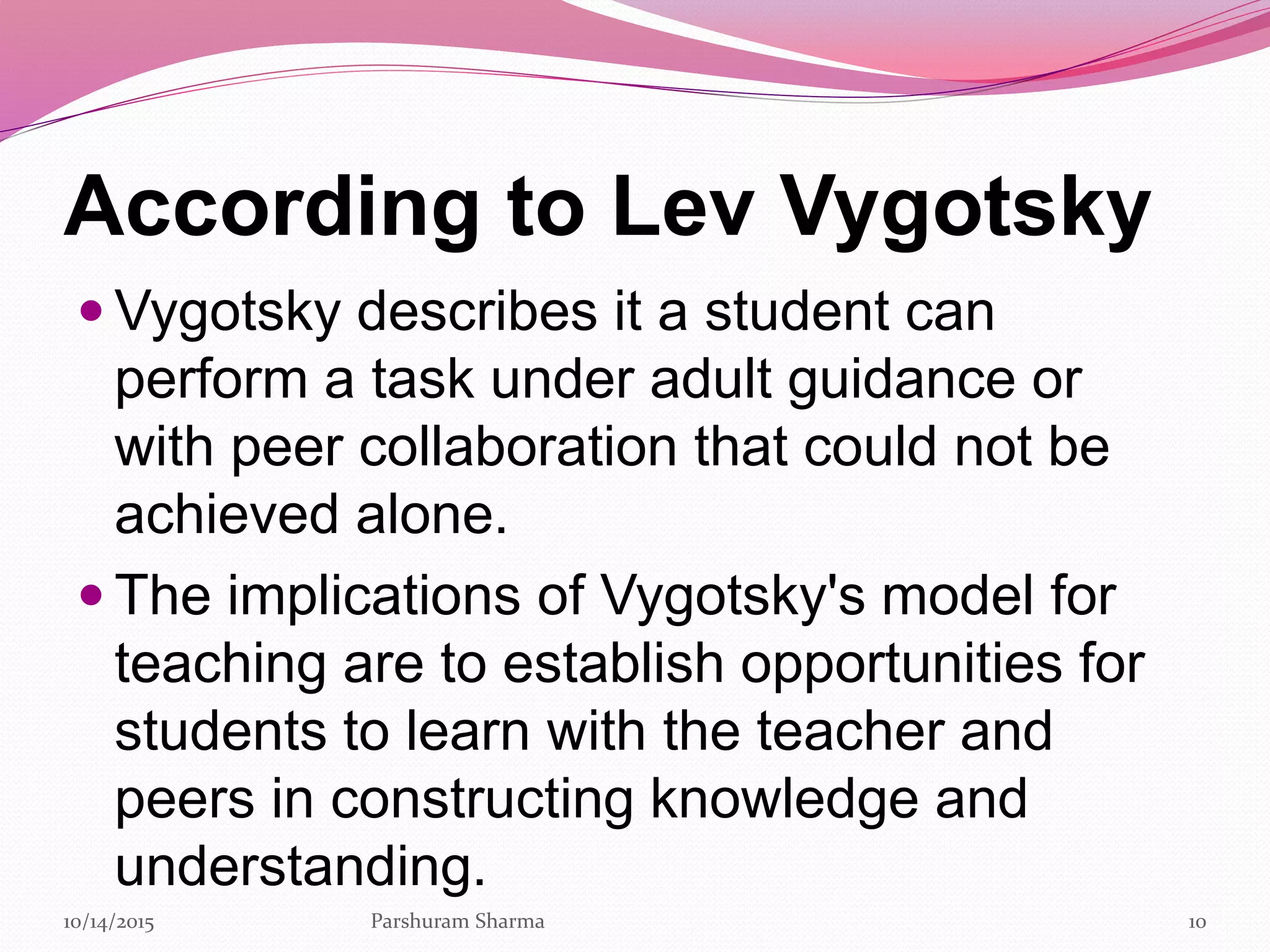 According to Lev Vygotsky
 Vygotsky describes it a student can
perform a task under adult guidance or
with peer collaboration that could not be
achieved alone.
 The implications of Vygotsky's model for
teaching are to establish opportunities for
students to learn with the teacher and
peers in constructing knowledge and
understanding.
1010/14/2015 Parshuram Sharma
 