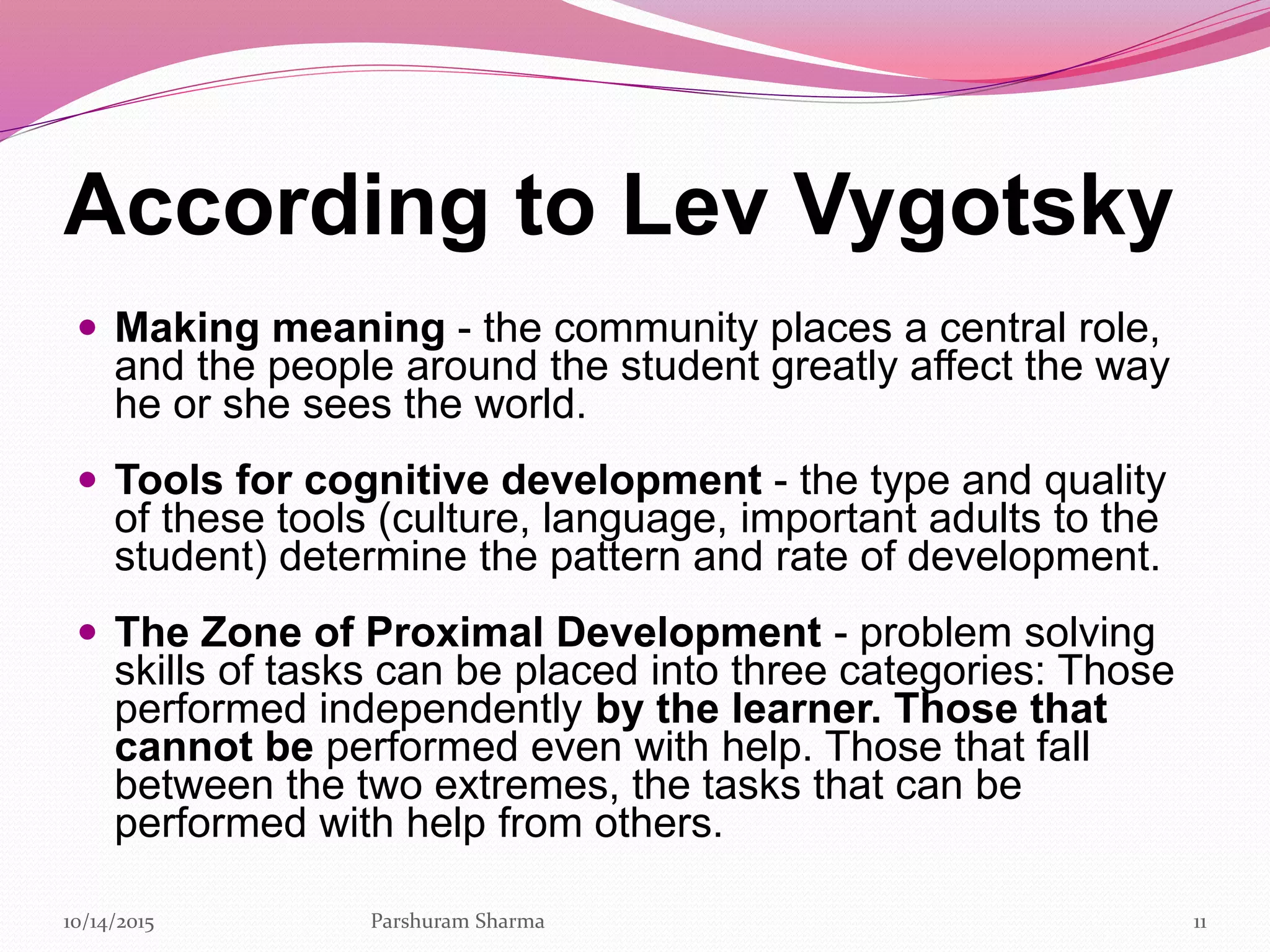 According to Lev Vygotsky
 Making meaning - the community places a central role,
and the people around the student greatly affect the way
he or she sees the world.
 Tools for cognitive development - the type and quality
of these tools (culture, language, important adults to the
student) determine the pattern and rate of development.
 The Zone of Proximal Development - problem solving
skills of tasks can be placed into three categories: Those
performed independently by the learner. Those that
cannot be performed even with help. Those that fall
between the two extremes, the tasks that can be
performed with help from others.
1110/14/2015 Parshuram Sharma
 