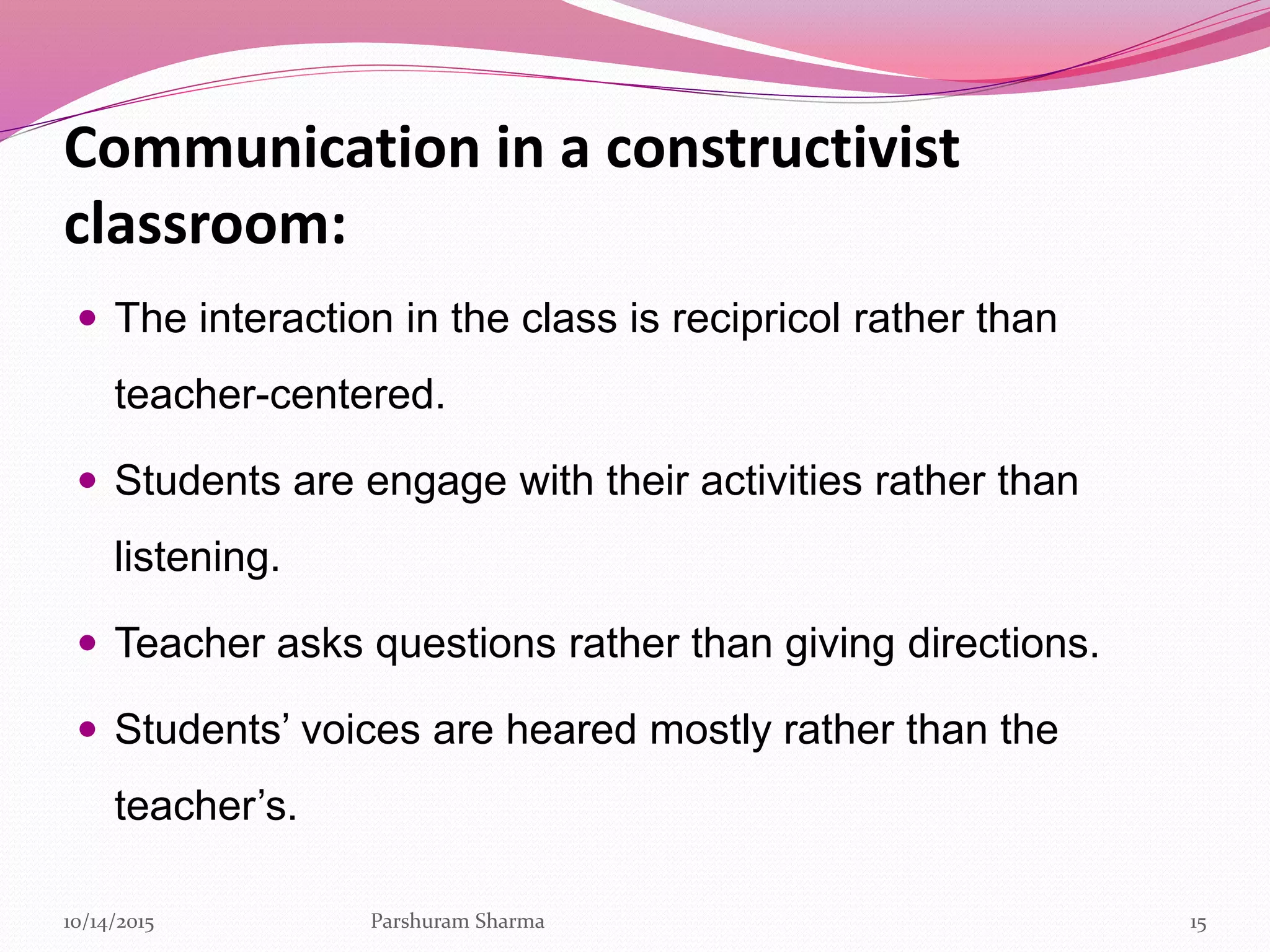 Communication in a constructivist
classroom:
 The interaction in the class is recipricol rather than
teacher-centered.
 Students are engage with their activities rather than
listening.
 Teacher asks questions rather than giving directions.
 Students’ voices are heared mostly rather than the
teacher’s.
1510/14/2015 Parshuram Sharma
 