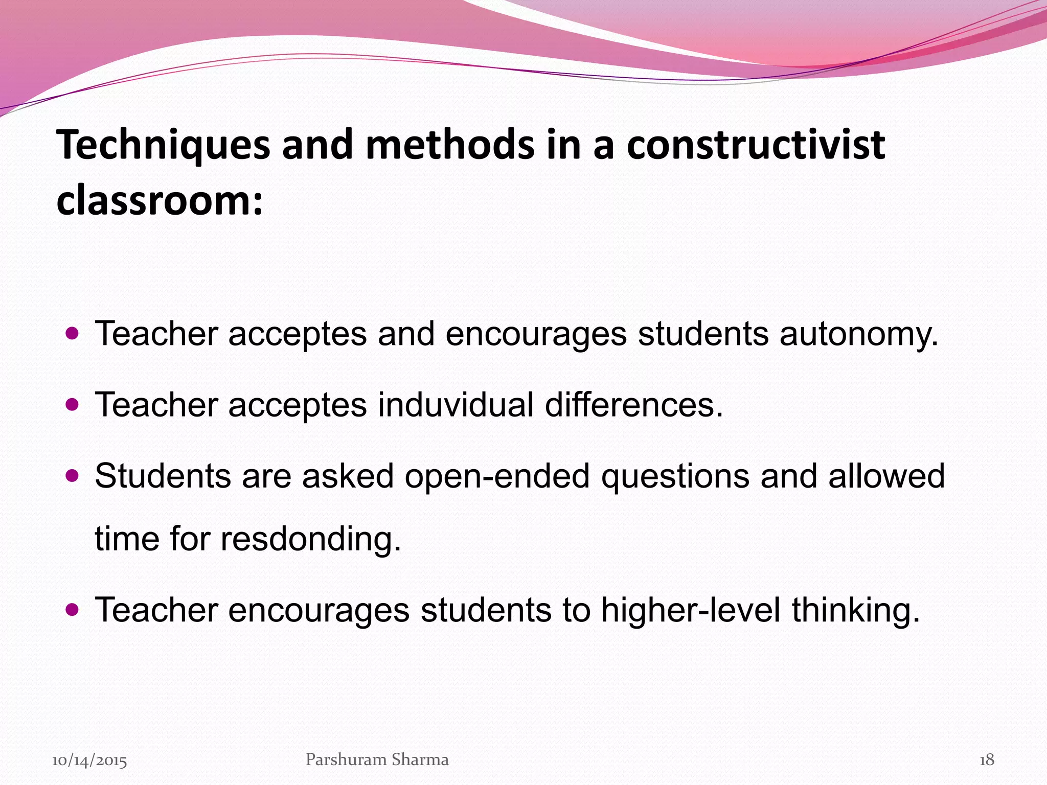 Techniques and methods in a constructivist
classroom:
 Teacher acceptes and encourages students autonomy.
 Teacher acceptes induvidual differences.
 Students are asked open-ended questions and allowed
time for resdonding.
 Teacher encourages students to higher-level thinking.
1810/14/2015 Parshuram Sharma
 