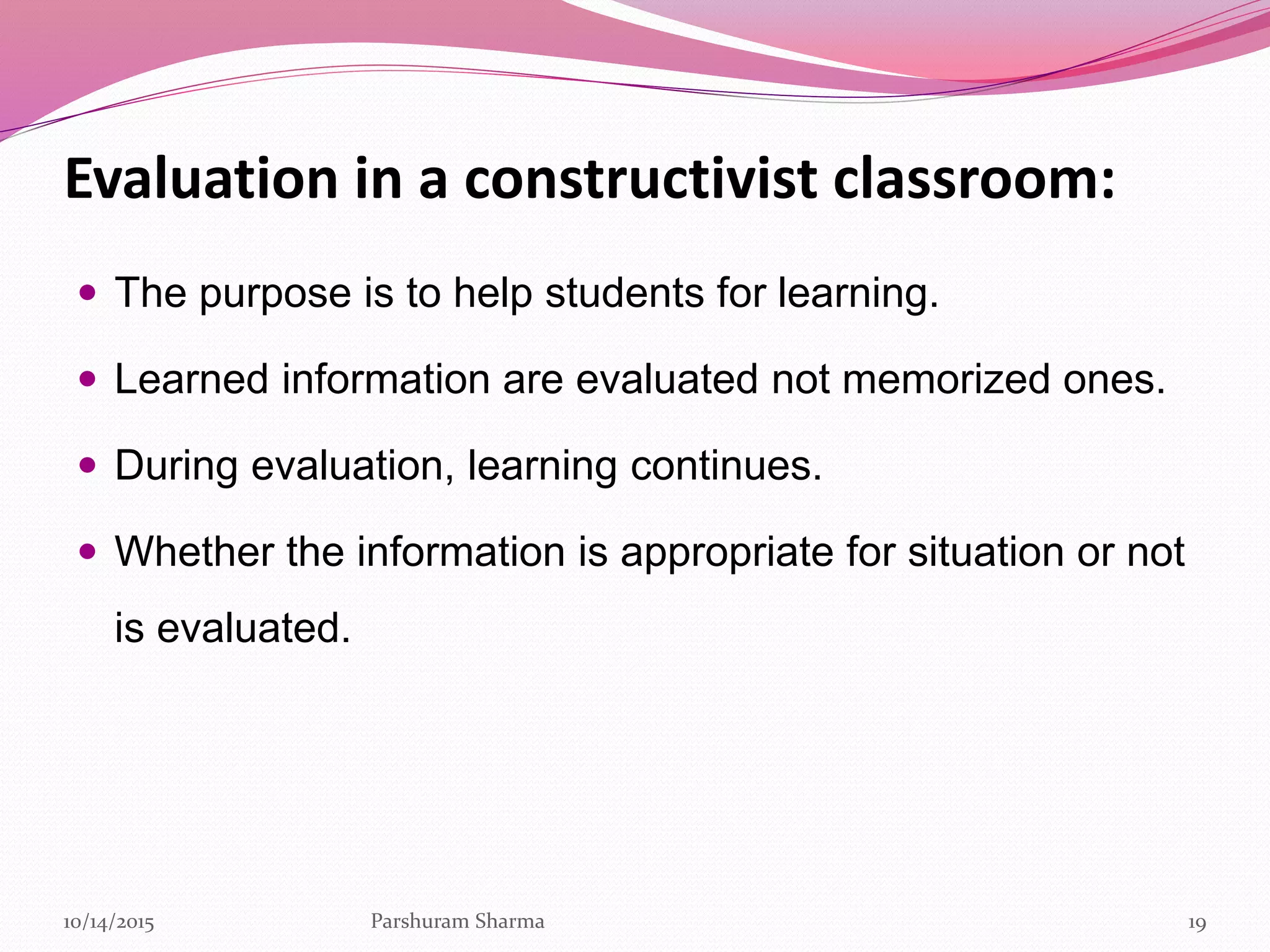 Evaluation in a constructivist classroom:
 The purpose is to help students for learning.
 Learned information are evaluated not memorized ones.
 During evaluation, learning continues.
 Whether the information is appropriate for situation or not
is evaluated.
1910/14/2015 Parshuram Sharma
 